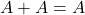  A + A = A 