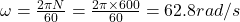 \omega = \frac{2\pi N}{60} = \frac{2\pi \times 600}{60} = 62.8 rad/s