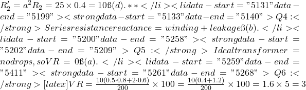  R_2' = a^2 R_2 = 25 \times 0.4 = 10Ω → (d).**</li>  	<li data-start="5131" data-end="5199"> <strong data-start="5133" data-end="5140">Q4:</strong> Series resistance & reactance = winding + leakage → (b). </li>  	<li data-start="5200" data-end="5258"> <strong data-start="5202" data-end="5209">Q5:</strong> Ideal transformer = no drops, so VR = 0 → (a). </li>  	<li data-start="5259" data-end="5411"> <strong data-start="5261" data-end="5268">Q6:</strong> [latex] VR = \frac{10(0.5 \cdot 0.8 + 2 \cdot 0.6)}{200} \times 100 = \frac{10(0.4+1.2)}{200} \times 100 = 1.6 \times 5 = 3% 
