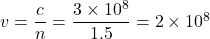  v = \dfrac{c}{n} = \dfrac{3 \times 10^8}{1.5} = 2 \times 10^8 
